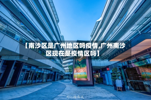 【南沙区是广州地区吗疫情,广州南沙区现在是疫情区吗】-第2张图片